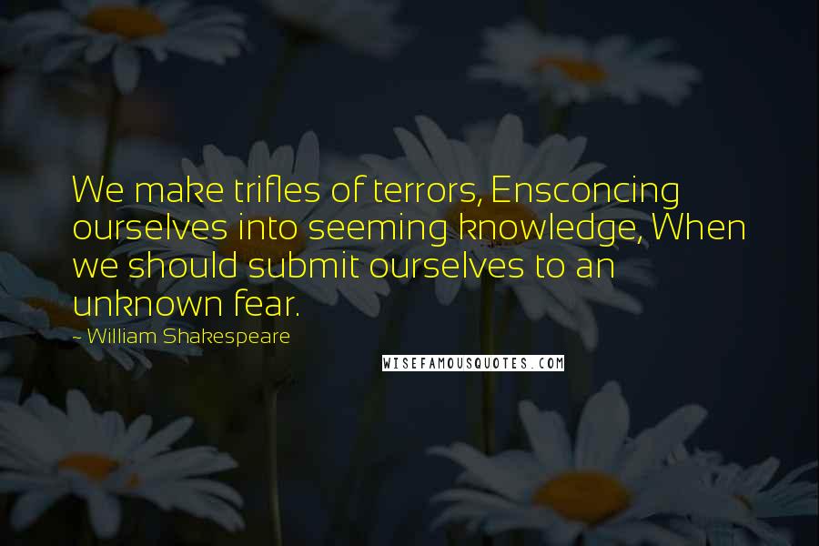 William Shakespeare Quotes: We make trifles of terrors, Ensconcing ourselves into seeming knowledge, When we should submit ourselves to an unknown fear.