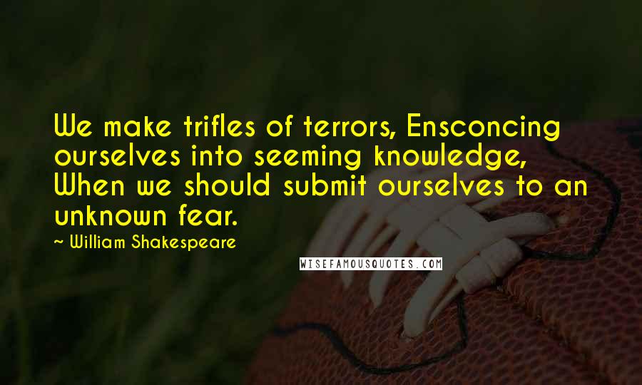 William Shakespeare Quotes: We make trifles of terrors, Ensconcing ourselves into seeming knowledge, When we should submit ourselves to an unknown fear.