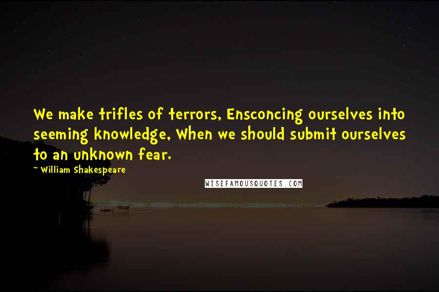 William Shakespeare Quotes: We make trifles of terrors, Ensconcing ourselves into seeming knowledge, When we should submit ourselves to an unknown fear.