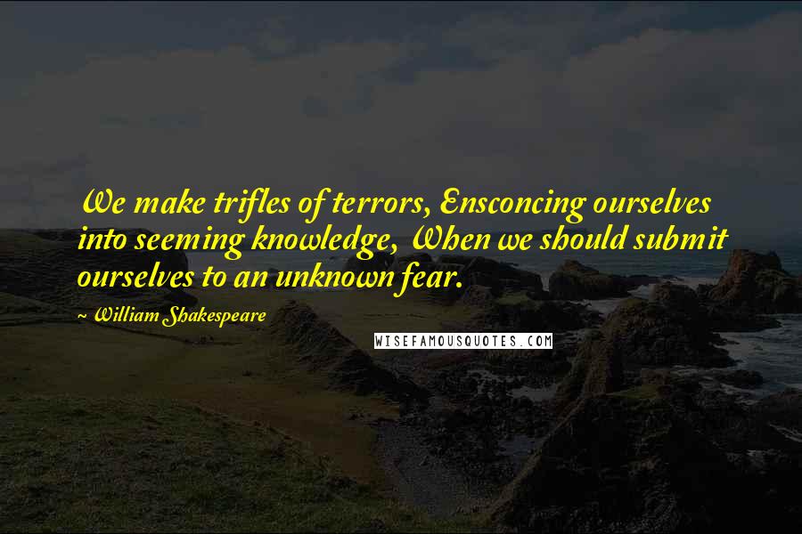 William Shakespeare Quotes: We make trifles of terrors, Ensconcing ourselves into seeming knowledge, When we should submit ourselves to an unknown fear.