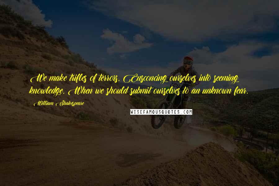 William Shakespeare Quotes: We make trifles of terrors, Ensconcing ourselves into seeming knowledge, When we should submit ourselves to an unknown fear.