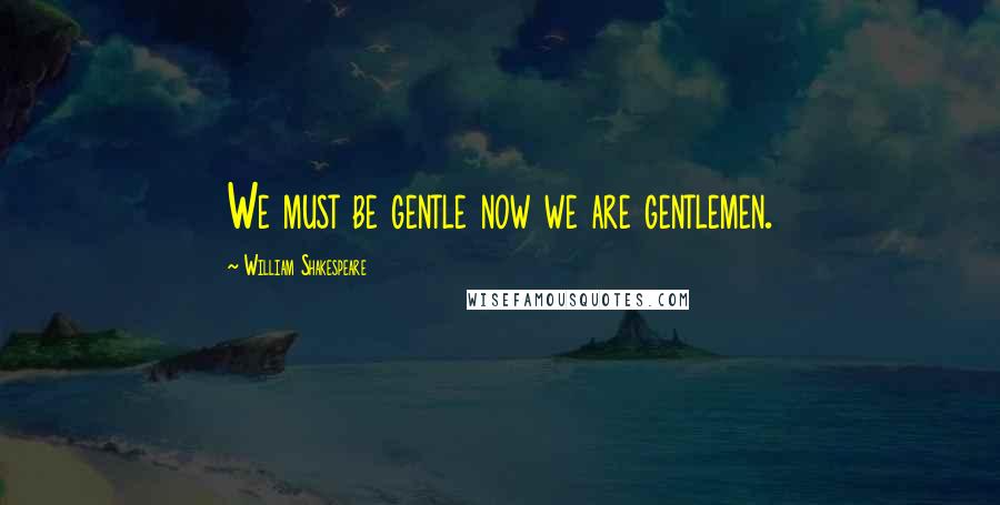William Shakespeare Quotes: We must be gentle now we are gentlemen.