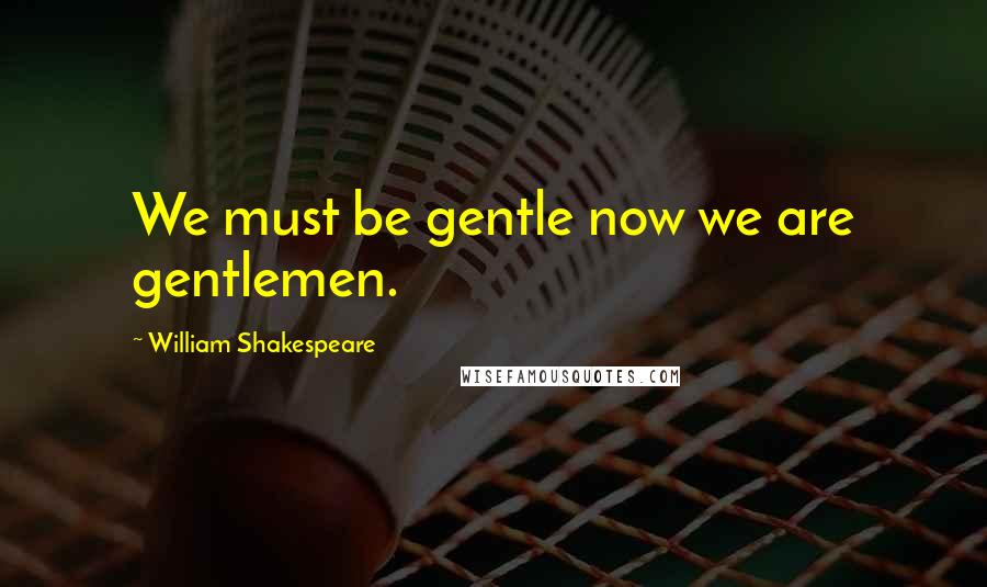 William Shakespeare Quotes: We must be gentle now we are gentlemen.