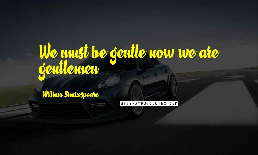 William Shakespeare Quotes: We must be gentle now we are gentlemen.