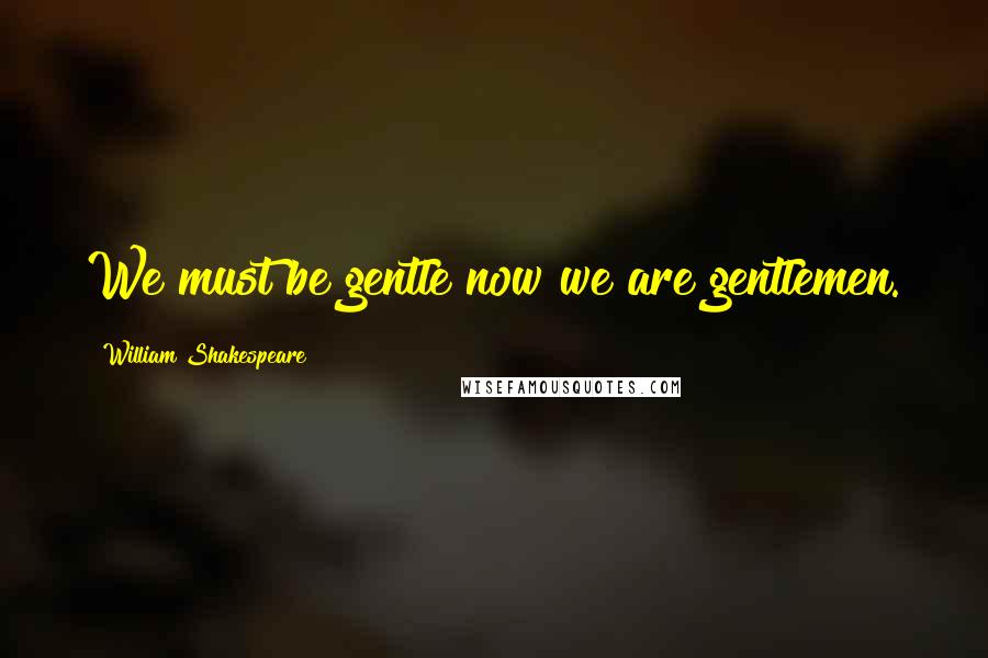 William Shakespeare Quotes: We must be gentle now we are gentlemen.