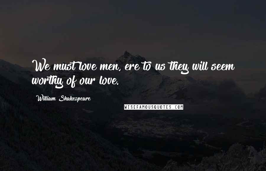 William Shakespeare Quotes: We must love men, ere to us they will seem worthy of our love.