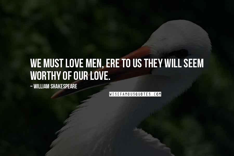 William Shakespeare Quotes: We must love men, ere to us they will seem worthy of our love.