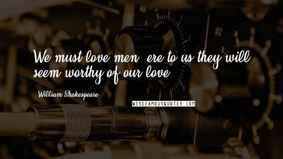 William Shakespeare Quotes: We must love men, ere to us they will seem worthy of our love.