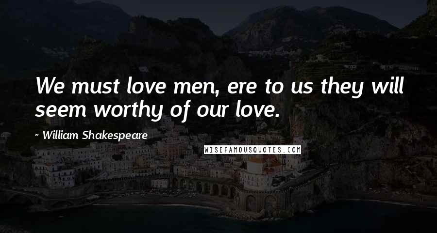 William Shakespeare Quotes: We must love men, ere to us they will seem worthy of our love.