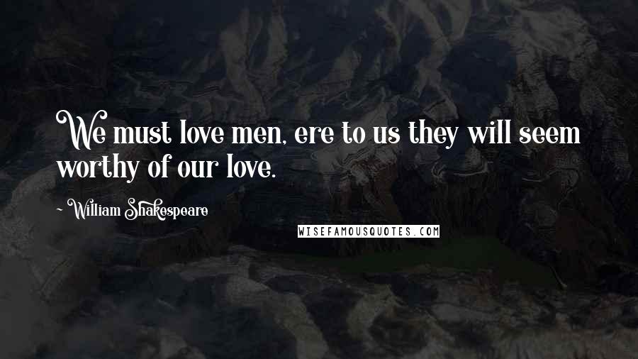 William Shakespeare Quotes: We must love men, ere to us they will seem worthy of our love.