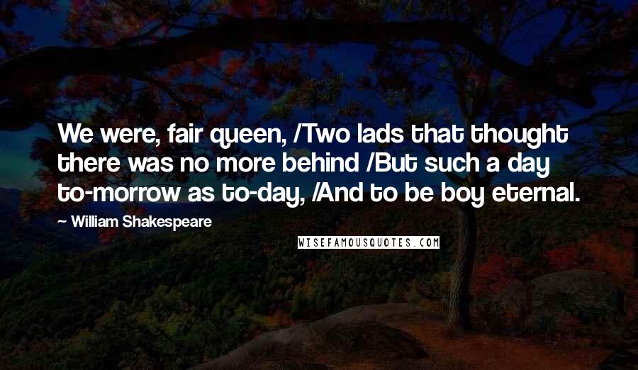 William Shakespeare Quotes: We were, fair queen, /Two lads that thought there was no more behind /But such a day to-morrow as to-day, /And to be boy eternal.