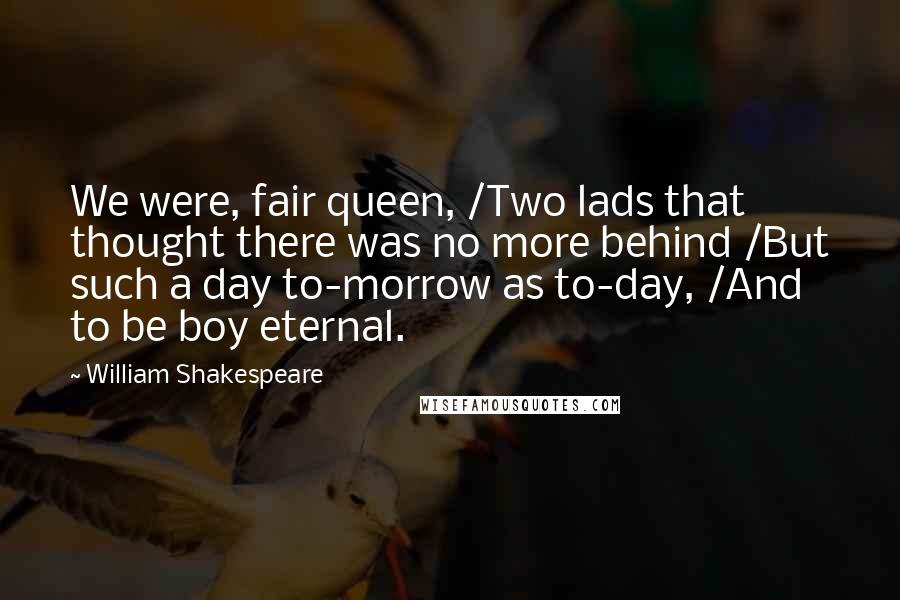 William Shakespeare Quotes: We were, fair queen, /Two lads that thought there was no more behind /But such a day to-morrow as to-day, /And to be boy eternal.