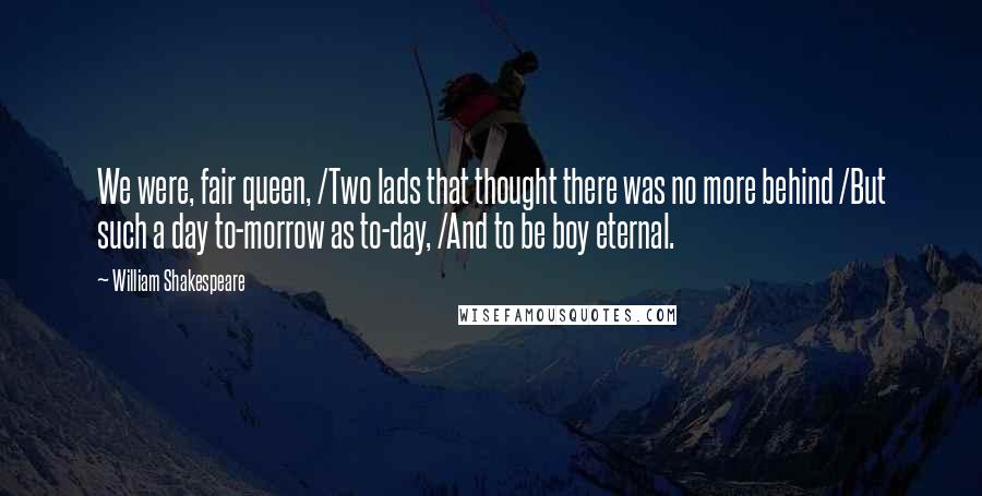 William Shakespeare Quotes: We were, fair queen, /Two lads that thought there was no more behind /But such a day to-morrow as to-day, /And to be boy eternal.