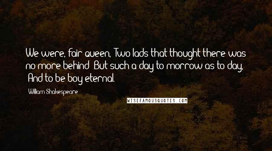 William Shakespeare Quotes: We were, fair queen, /Two lads that thought there was no more behind /But such a day to-morrow as to-day, /And to be boy eternal.