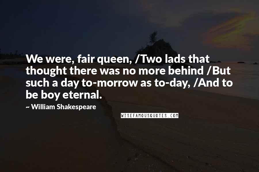 William Shakespeare Quotes: We were, fair queen, /Two lads that thought there was no more behind /But such a day to-morrow as to-day, /And to be boy eternal.