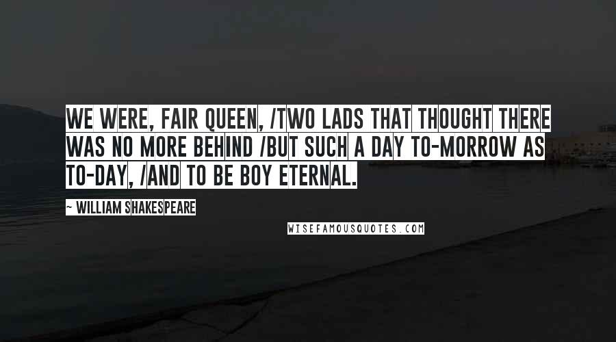 William Shakespeare Quotes: We were, fair queen, /Two lads that thought there was no more behind /But such a day to-morrow as to-day, /And to be boy eternal.