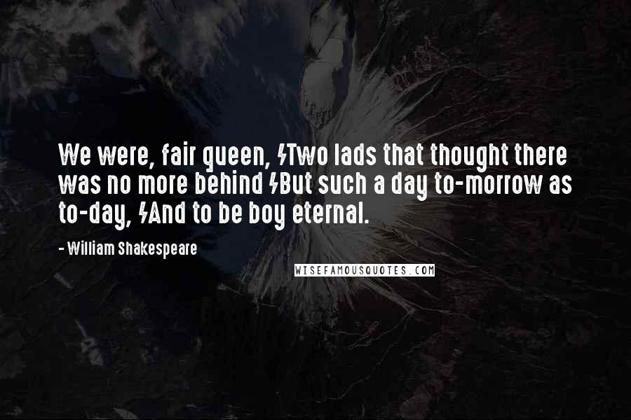 William Shakespeare Quotes: We were, fair queen, /Two lads that thought there was no more behind /But such a day to-morrow as to-day, /And to be boy eternal.