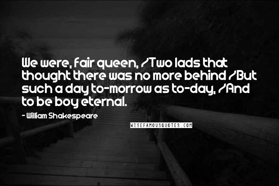 William Shakespeare Quotes: We were, fair queen, /Two lads that thought there was no more behind /But such a day to-morrow as to-day, /And to be boy eternal.