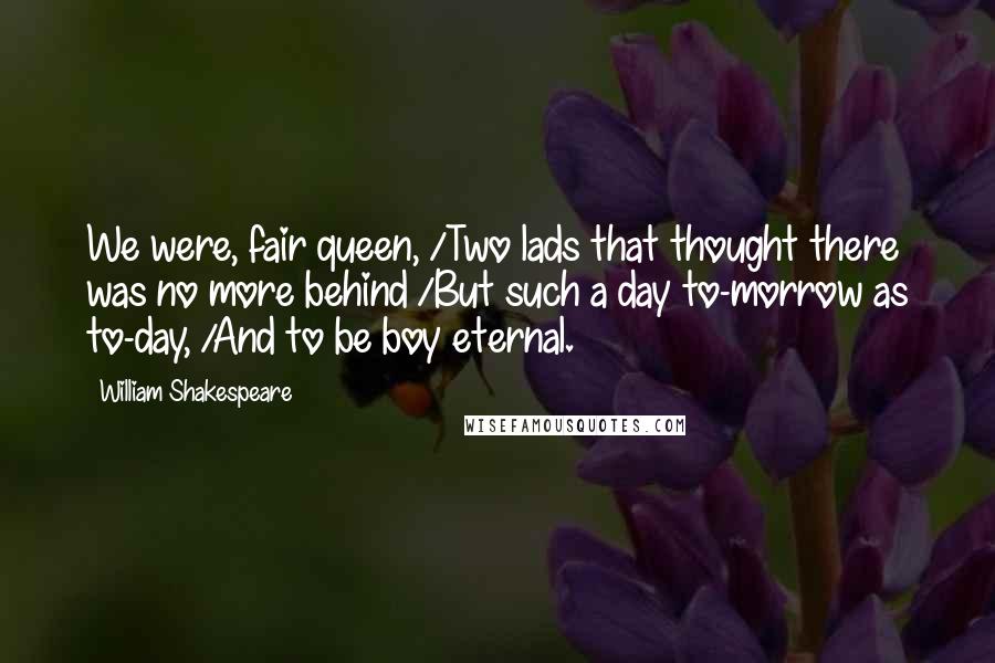 William Shakespeare Quotes: We were, fair queen, /Two lads that thought there was no more behind /But such a day to-morrow as to-day, /And to be boy eternal.