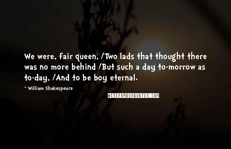 William Shakespeare Quotes: We were, fair queen, /Two lads that thought there was no more behind /But such a day to-morrow as to-day, /And to be boy eternal.