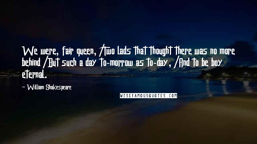 William Shakespeare Quotes: We were, fair queen, /Two lads that thought there was no more behind /But such a day to-morrow as to-day, /And to be boy eternal.