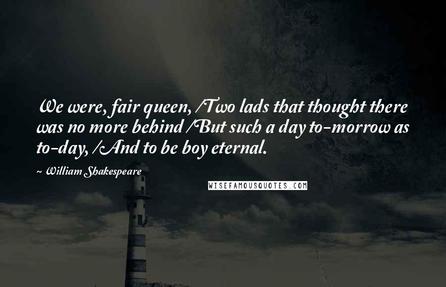 William Shakespeare Quotes: We were, fair queen, /Two lads that thought there was no more behind /But such a day to-morrow as to-day, /And to be boy eternal.