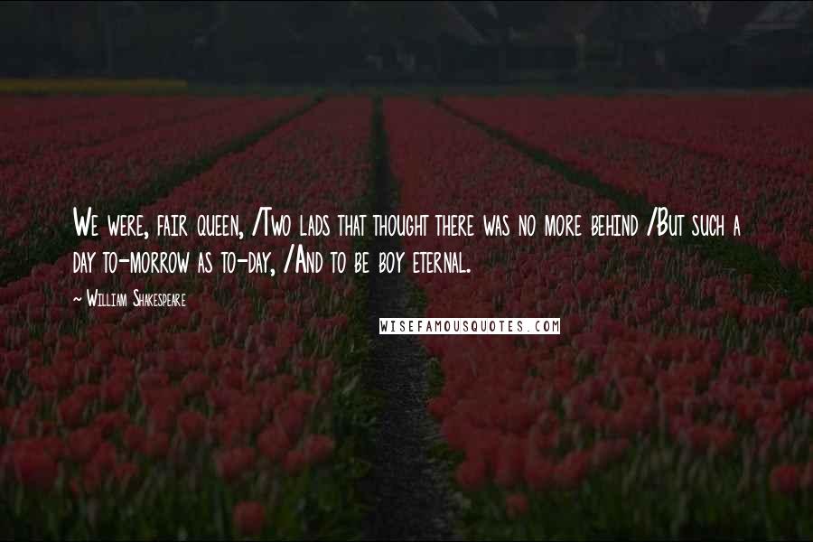 William Shakespeare Quotes: We were, fair queen, /Two lads that thought there was no more behind /But such a day to-morrow as to-day, /And to be boy eternal.