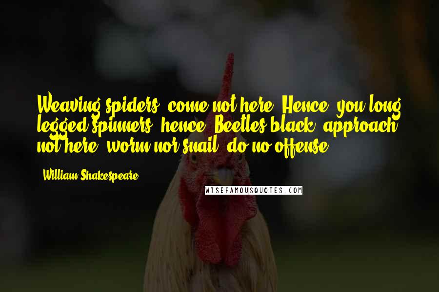 William Shakespeare Quotes: Weaving spiders, come not here, Hence, you long legged spinners, hence! Beetles black, approach not here, worm nor snail, do no offense.