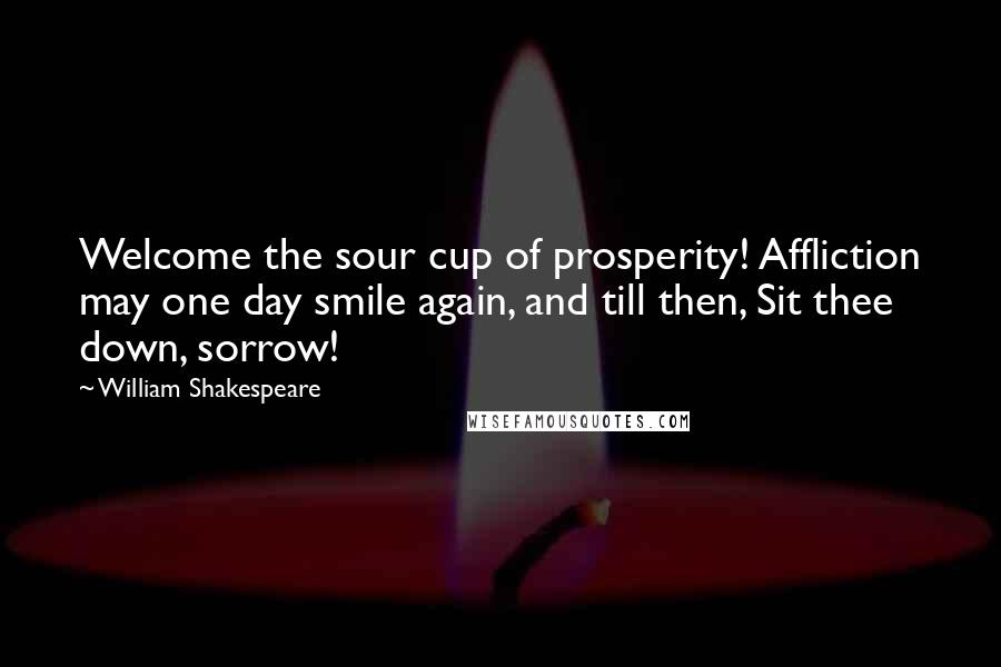 William Shakespeare Quotes: Welcome the sour cup of prosperity! Affliction may one day smile again, and till then, Sit thee down, sorrow!