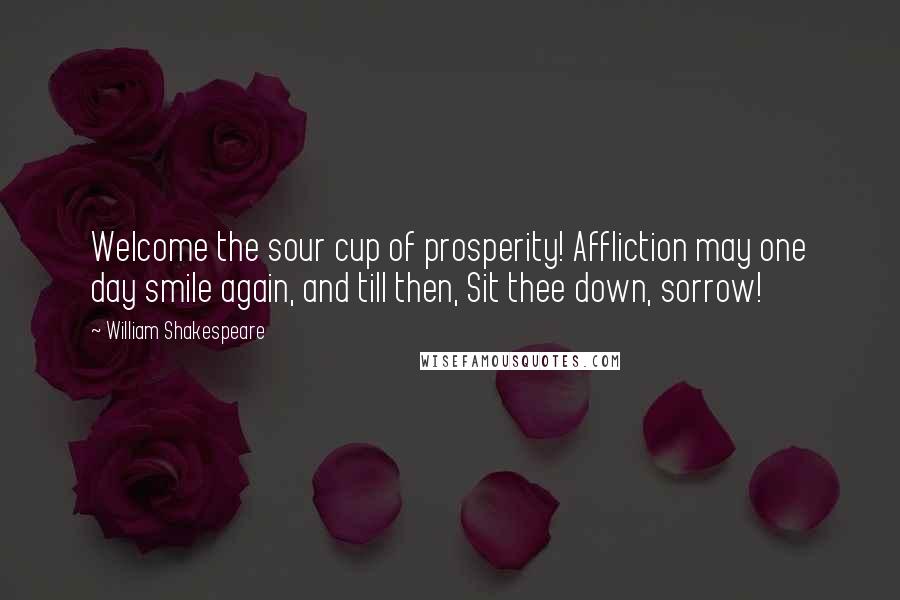 William Shakespeare Quotes: Welcome the sour cup of prosperity! Affliction may one day smile again, and till then, Sit thee down, sorrow!