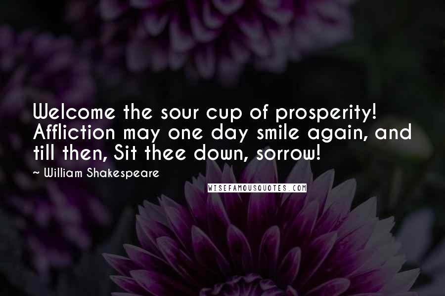 William Shakespeare Quotes: Welcome the sour cup of prosperity! Affliction may one day smile again, and till then, Sit thee down, sorrow!