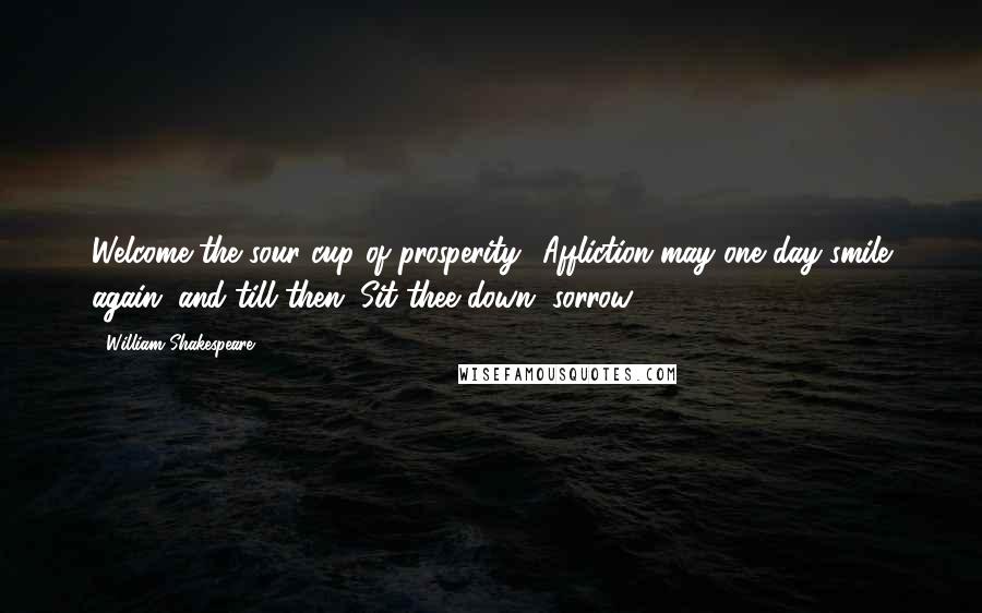 William Shakespeare Quotes: Welcome the sour cup of prosperity! Affliction may one day smile again, and till then, Sit thee down, sorrow!