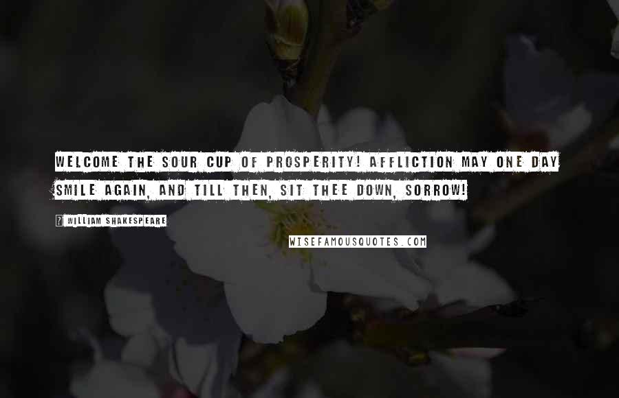 William Shakespeare Quotes: Welcome the sour cup of prosperity! Affliction may one day smile again, and till then, Sit thee down, sorrow!