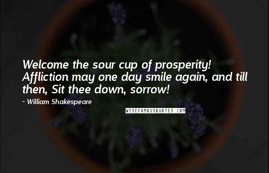 William Shakespeare Quotes: Welcome the sour cup of prosperity! Affliction may one day smile again, and till then, Sit thee down, sorrow!