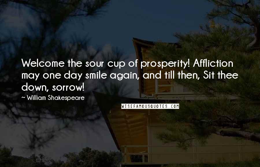 William Shakespeare Quotes: Welcome the sour cup of prosperity! Affliction may one day smile again, and till then, Sit thee down, sorrow!