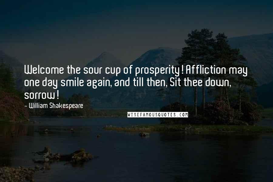 William Shakespeare Quotes: Welcome the sour cup of prosperity! Affliction may one day smile again, and till then, Sit thee down, sorrow!