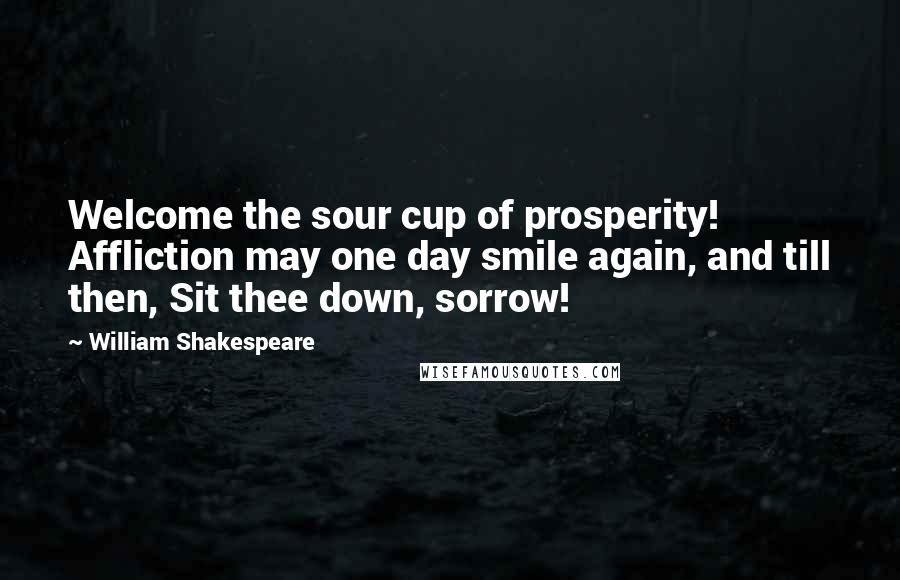 William Shakespeare Quotes: Welcome the sour cup of prosperity! Affliction may one day smile again, and till then, Sit thee down, sorrow!