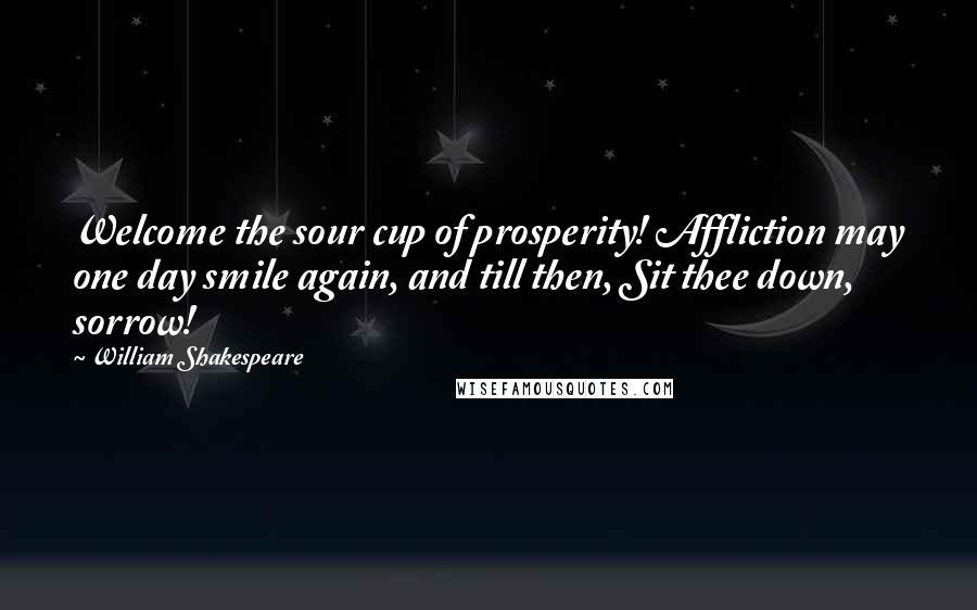 William Shakespeare Quotes: Welcome the sour cup of prosperity! Affliction may one day smile again, and till then, Sit thee down, sorrow!