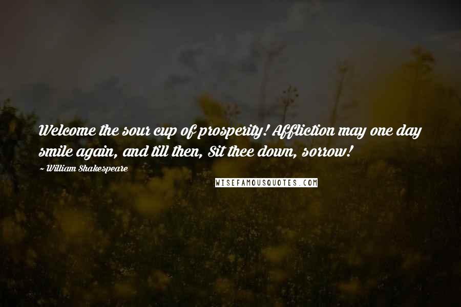 William Shakespeare Quotes: Welcome the sour cup of prosperity! Affliction may one day smile again, and till then, Sit thee down, sorrow!