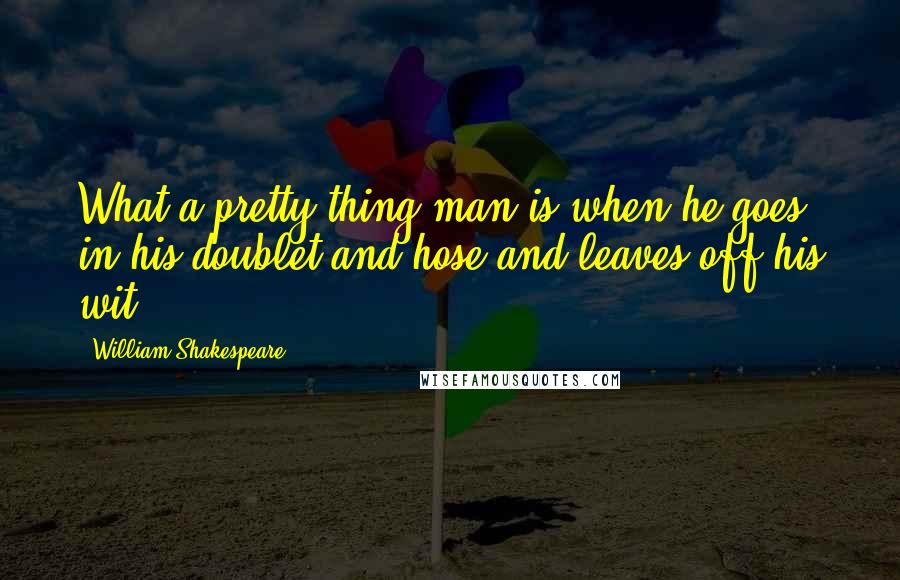 William Shakespeare Quotes: What a pretty thing man is when he goes in his doublet and hose and leaves off his wit!