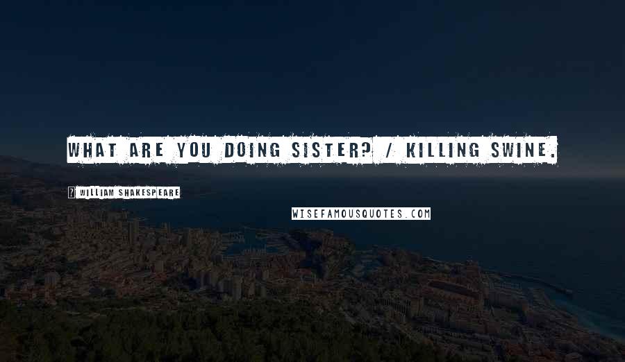 William Shakespeare Quotes: What are you doing sister? / Killing swine.