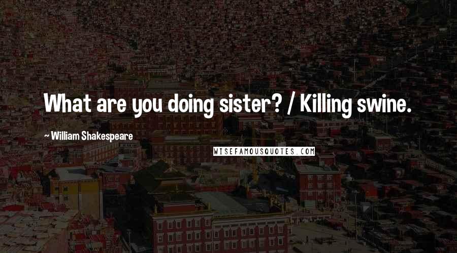 William Shakespeare Quotes: What are you doing sister? / Killing swine.