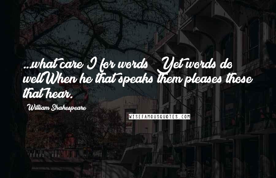 William Shakespeare Quotes: ...what care I for words? Yet words do wellWhen he that speaks them pleases those that hear.