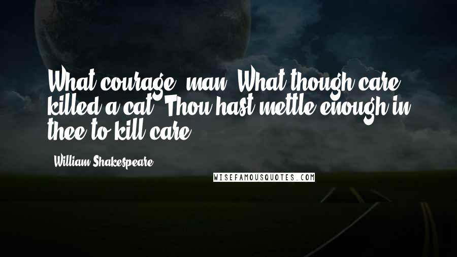 William Shakespeare Quotes: What courage, man! What though care killed a cat? Thou hast mettle enough in thee to kill care.