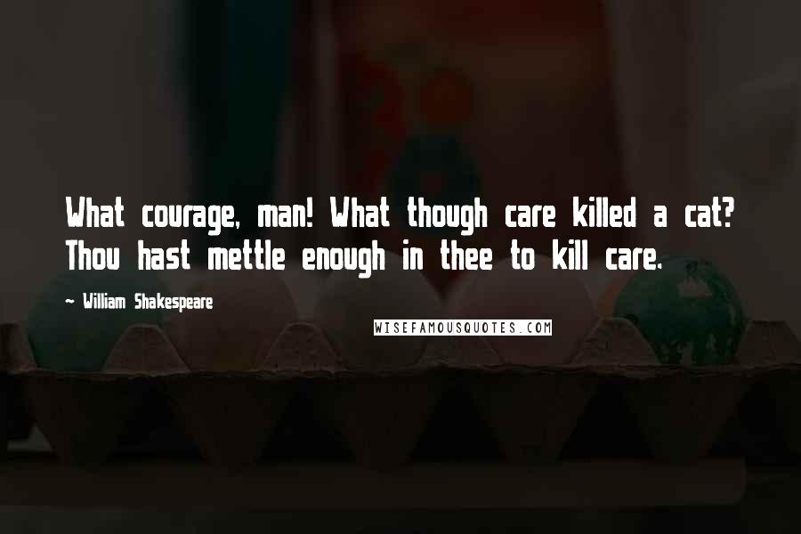 William Shakespeare Quotes: What courage, man! What though care killed a cat? Thou hast mettle enough in thee to kill care.