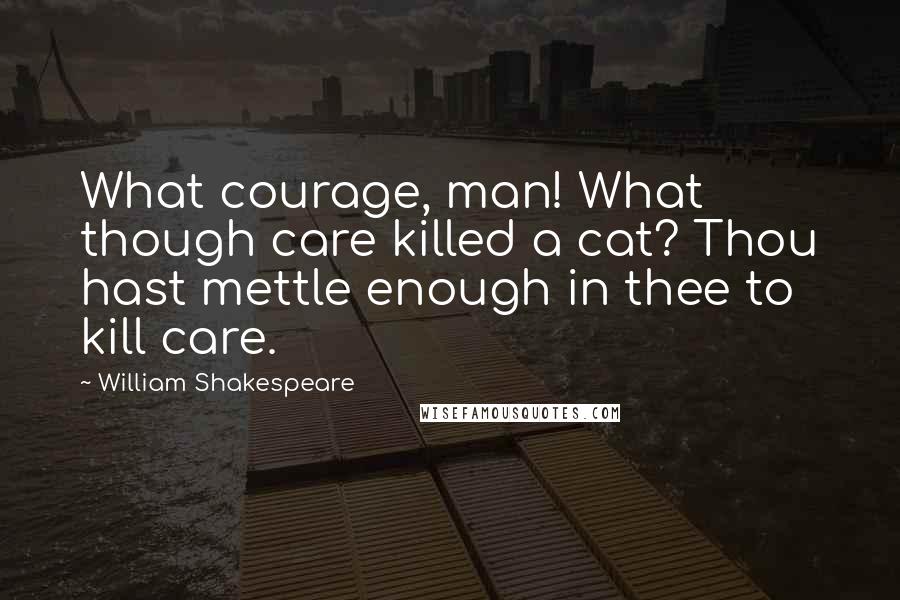 William Shakespeare Quotes: What courage, man! What though care killed a cat? Thou hast mettle enough in thee to kill care.