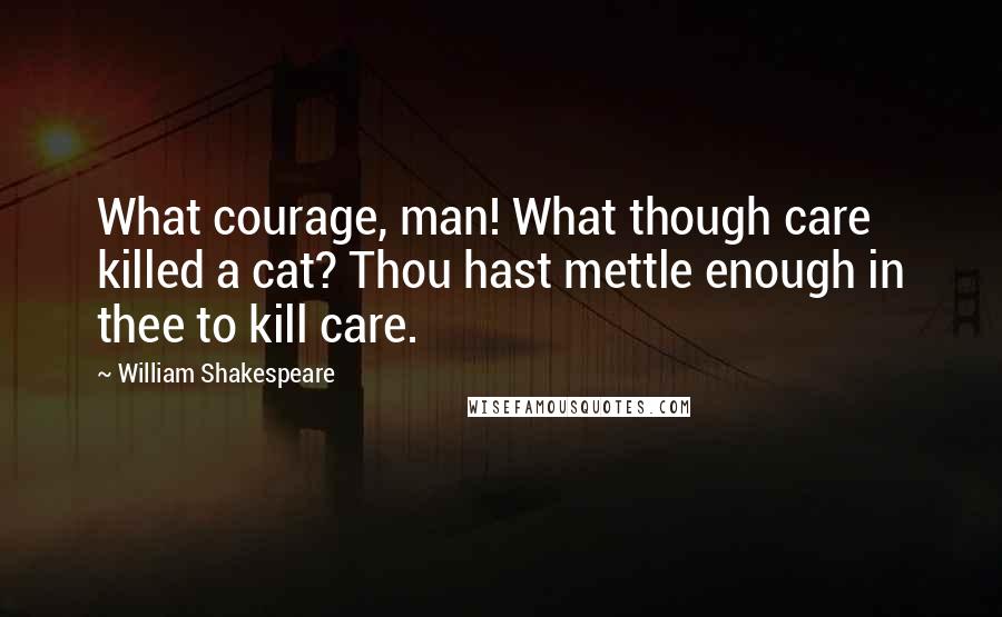 William Shakespeare Quotes: What courage, man! What though care killed a cat? Thou hast mettle enough in thee to kill care.