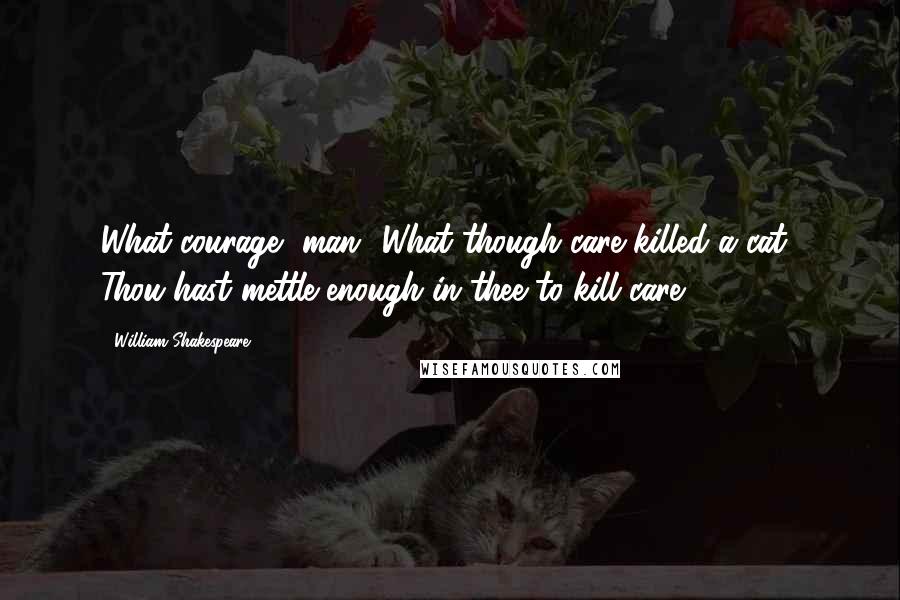 William Shakespeare Quotes: What courage, man! What though care killed a cat? Thou hast mettle enough in thee to kill care.