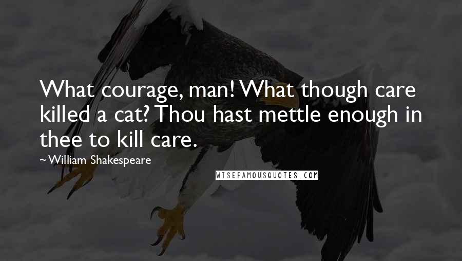 William Shakespeare Quotes: What courage, man! What though care killed a cat? Thou hast mettle enough in thee to kill care.