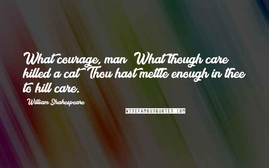 William Shakespeare Quotes: What courage, man! What though care killed a cat? Thou hast mettle enough in thee to kill care.